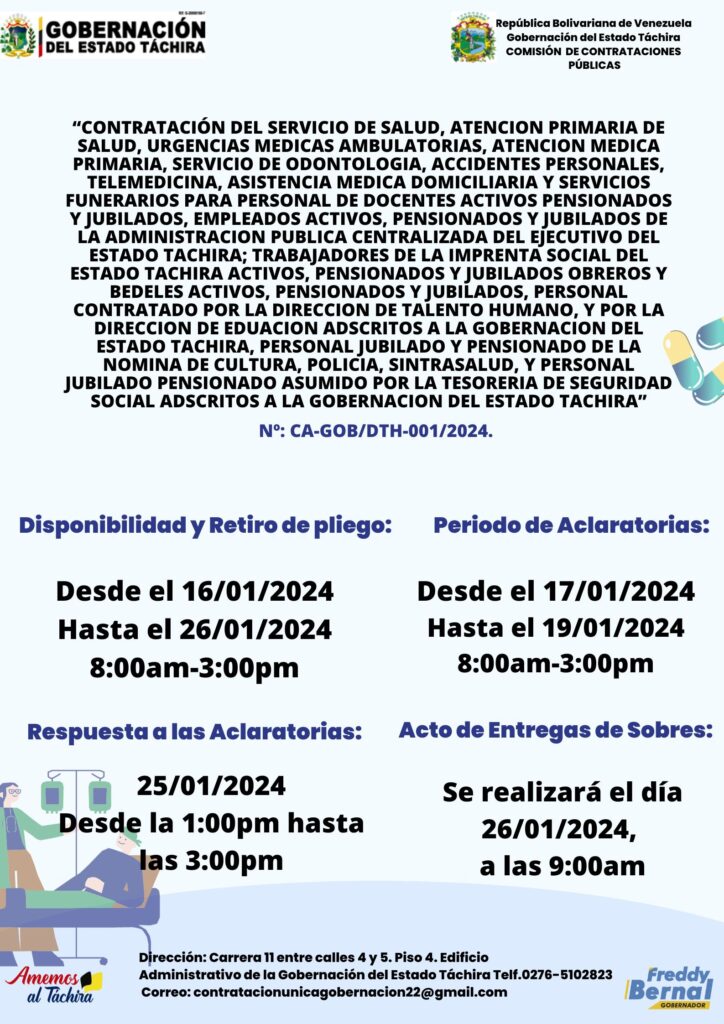 “CONTRATACIÓN DEL SERVICIO DE SALUD, ATENCION PRIMARIA DE SALUD, URGENCIAS MEDICAS AMBULATORIAS, ATENCION MEDICA PRIMARIA, SERVICIO DE ODONTOLOGIA, ACCIDENTES PERSONALES, TELEMEDICINA, ASISTENCIA MEDICA DOMICILIARIA Y SERVICIOS FUNERARIOS PARA PERSONAL DE DOCENTES ACTIVOS PENSIONADOS Y JUBILADOS, EMPLEADOS ACTIVOS, PENSIONADOS Y JUBILADOS DE LA ADMINISTRACION PUBLICA CENTRALIZADA DEL EJECUTIVO DEL ESTADO TACHIRA; TRABAJADORES DE LA IMPRENTA SOCIAL DEL ESTADO TACHIRA ACTIVOS, PENSIONADOS Y JUBILADOS OBREROS Y BEDELES ACTIVOS, PENSIONADOS Y JUBILADOS, PERSONAL CONTRATADO POR LA DIRECCION DE TALENTO HUMANO, Y POR LA DIRECCION DE EDUACION ADSCRITOS A LA GOBERNACION DEL ESTADO TACHIRA, PERSONAL JUBILADO Y PENSIONADO DE LA NOMINA DE CULTURA, POLICIA, SINTRASALUD, Y PERSONAL JUBILADO PENSIONADO ASUMIDO POR LA TESORERIA DE SEGURIDAD SOCIAL ADSCRITOS A LA GOBERNACION DEL ESTADO TACHIRA”        Nº: CA-GOB/DTH-001/2024.